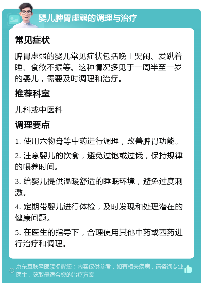 婴儿脾胃虚弱的调理与治疗 常见症状 脾胃虚弱的婴儿常见症状包括晚上哭闹、爱趴着睡、食欲不振等。这种情况多见于一周半至一岁的婴儿，需要及时调理和治疗。 推荐科室 儿科或中医科 调理要点 1. 使用六物膏等中药进行调理，改善脾胃功能。 2. 注意婴儿的饮食，避免过饱或过饿，保持规律的喂养时间。 3. 给婴儿提供温暖舒适的睡眠环境，避免过度刺激。 4. 定期带婴儿进行体检，及时发现和处理潜在的健康问题。 5. 在医生的指导下，合理使用其他中药或西药进行治疗和调理。