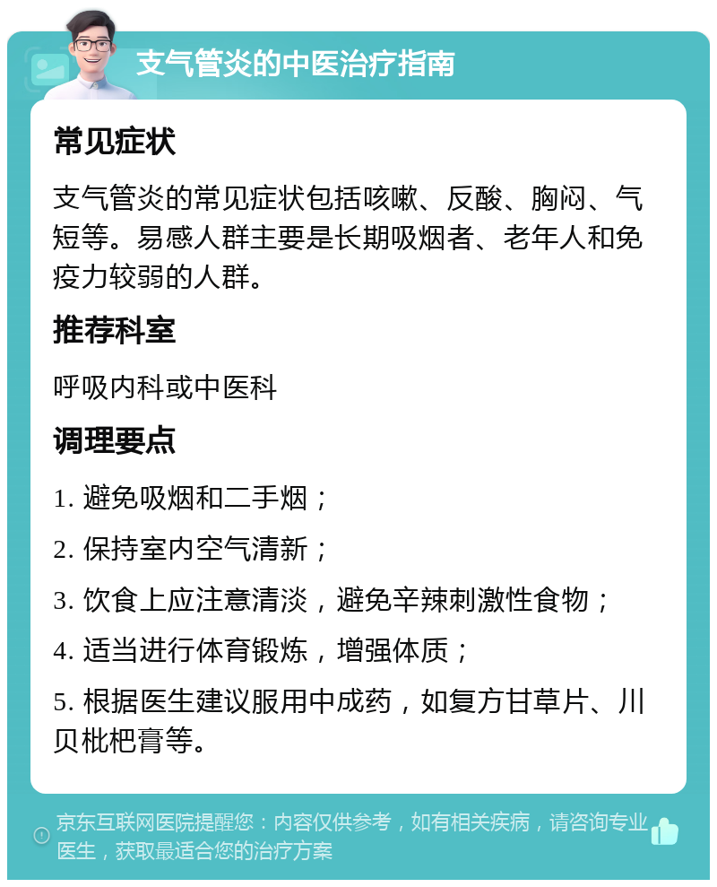 支气管炎的中医治疗指南 常见症状 支气管炎的常见症状包括咳嗽、反酸、胸闷、气短等。易感人群主要是长期吸烟者、老年人和免疫力较弱的人群。 推荐科室 呼吸内科或中医科 调理要点 1. 避免吸烟和二手烟； 2. 保持室内空气清新； 3. 饮食上应注意清淡，避免辛辣刺激性食物； 4. 适当进行体育锻炼，增强体质； 5. 根据医生建议服用中成药，如复方甘草片、川贝枇杷膏等。