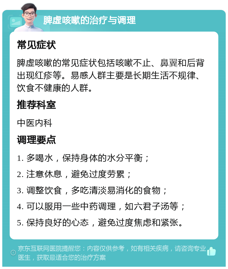 脾虚咳嗽的治疗与调理 常见症状 脾虚咳嗽的常见症状包括咳嗽不止、鼻翼和后背出现红疹等。易感人群主要是长期生活不规律、饮食不健康的人群。 推荐科室 中医内科 调理要点 1. 多喝水，保持身体的水分平衡； 2. 注意休息，避免过度劳累； 3. 调整饮食，多吃清淡易消化的食物； 4. 可以服用一些中药调理，如六君子汤等； 5. 保持良好的心态，避免过度焦虑和紧张。