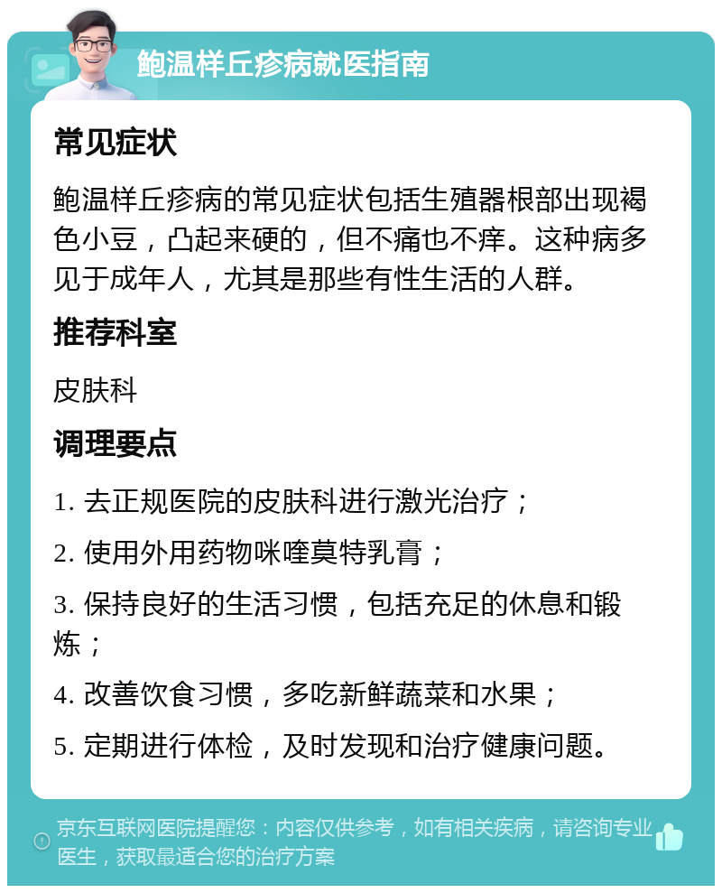 鲍温样丘疹病就医指南 常见症状 鲍温样丘疹病的常见症状包括生殖器根部出现褐色小豆，凸起来硬的，但不痛也不痒。这种病多见于成年人，尤其是那些有性生活的人群。 推荐科室 皮肤科 调理要点 1. 去正规医院的皮肤科进行激光治疗； 2. 使用外用药物咪喹莫特乳膏； 3. 保持良好的生活习惯，包括充足的休息和锻炼； 4. 改善饮食习惯，多吃新鲜蔬菜和水果； 5. 定期进行体检，及时发现和治疗健康问题。