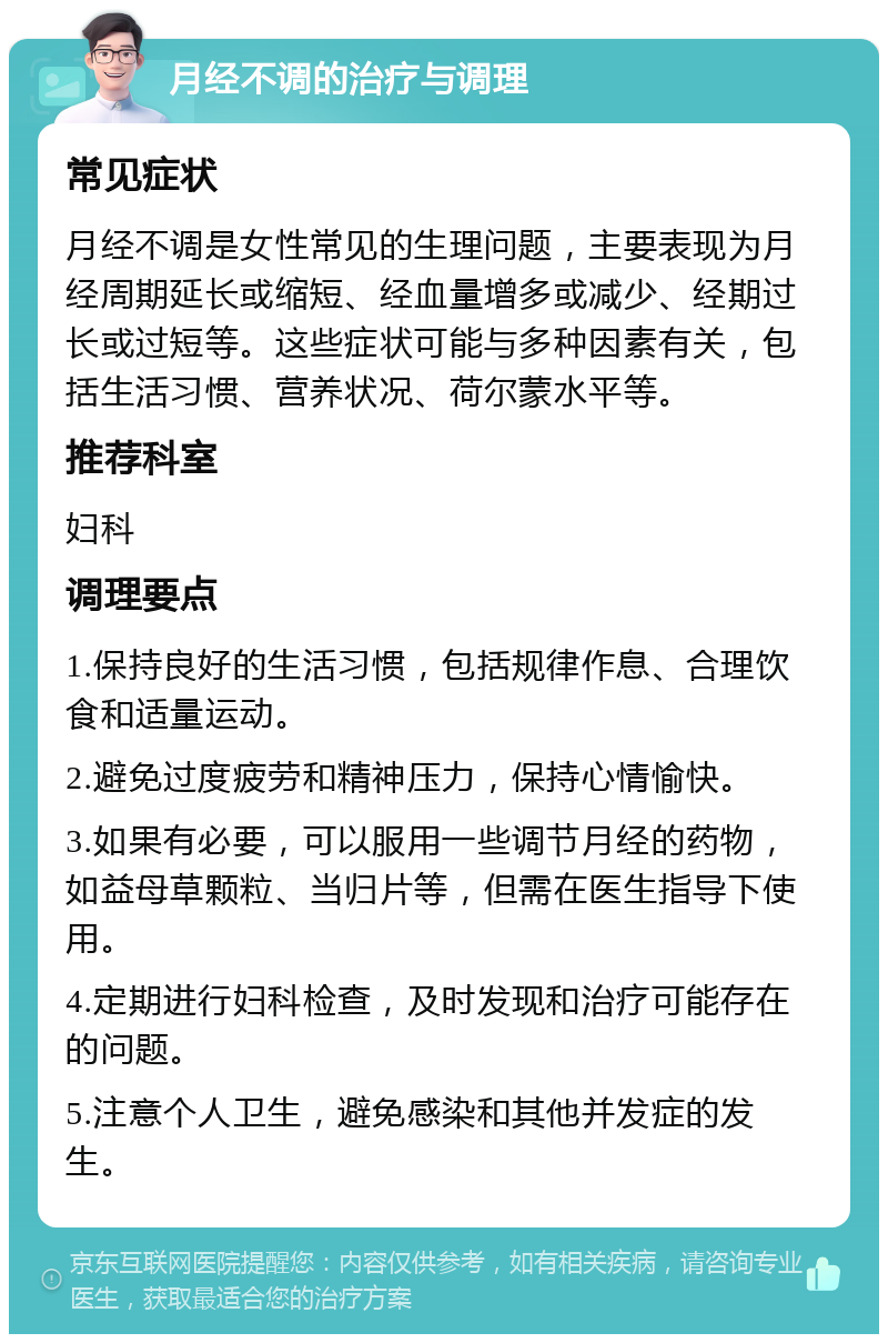 月经不调的治疗与调理 常见症状 月经不调是女性常见的生理问题，主要表现为月经周期延长或缩短、经血量增多或减少、经期过长或过短等。这些症状可能与多种因素有关，包括生活习惯、营养状况、荷尔蒙水平等。 推荐科室 妇科 调理要点 1.保持良好的生活习惯，包括规律作息、合理饮食和适量运动。 2.避免过度疲劳和精神压力，保持心情愉快。 3.如果有必要，可以服用一些调节月经的药物，如益母草颗粒、当归片等，但需在医生指导下使用。 4.定期进行妇科检查，及时发现和治疗可能存在的问题。 5.注意个人卫生，避免感染和其他并发症的发生。