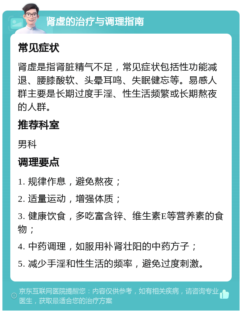 肾虚的治疗与调理指南 常见症状 肾虚是指肾脏精气不足，常见症状包括性功能减退、腰膝酸软、头晕耳鸣、失眠健忘等。易感人群主要是长期过度手淫、性生活频繁或长期熬夜的人群。 推荐科室 男科 调理要点 1. 规律作息，避免熬夜； 2. 适量运动，增强体质； 3. 健康饮食，多吃富含锌、维生素E等营养素的食物； 4. 中药调理，如服用补肾壮阳的中药方子； 5. 减少手淫和性生活的频率，避免过度刺激。