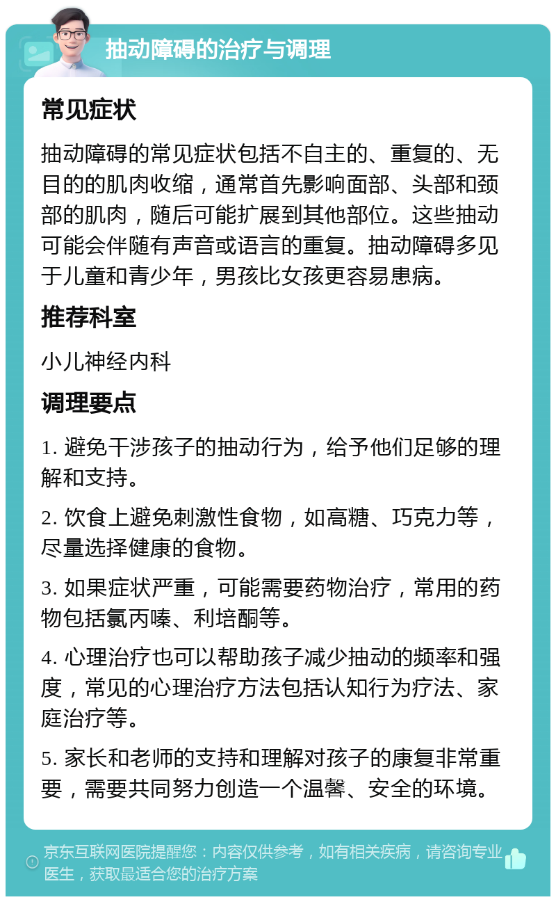 抽动障碍的治疗与调理 常见症状 抽动障碍的常见症状包括不自主的、重复的、无目的的肌肉收缩，通常首先影响面部、头部和颈部的肌肉，随后可能扩展到其他部位。这些抽动可能会伴随有声音或语言的重复。抽动障碍多见于儿童和青少年，男孩比女孩更容易患病。 推荐科室 小儿神经内科 调理要点 1. 避免干涉孩子的抽动行为，给予他们足够的理解和支持。 2. 饮食上避免刺激性食物，如高糖、巧克力等，尽量选择健康的食物。 3. 如果症状严重，可能需要药物治疗，常用的药物包括氯丙嗪、利培酮等。 4. 心理治疗也可以帮助孩子减少抽动的频率和强度，常见的心理治疗方法包括认知行为疗法、家庭治疗等。 5. 家长和老师的支持和理解对孩子的康复非常重要，需要共同努力创造一个温馨、安全的环境。