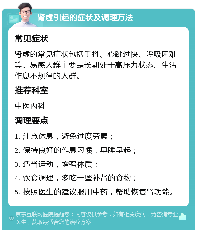 肾虚引起的症状及调理方法 常见症状 肾虚的常见症状包括手抖、心跳过快、呼吸困难等。易感人群主要是长期处于高压力状态、生活作息不规律的人群。 推荐科室 中医内科 调理要点 1. 注意休息，避免过度劳累； 2. 保持良好的作息习惯，早睡早起； 3. 适当运动，增强体质； 4. 饮食调理，多吃一些补肾的食物； 5. 按照医生的建议服用中药，帮助恢复肾功能。