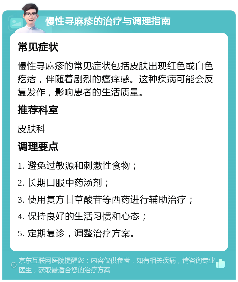 慢性寻麻疹的治疗与调理指南 常见症状 慢性寻麻疹的常见症状包括皮肤出现红色或白色疙瘩，伴随着剧烈的瘙痒感。这种疾病可能会反复发作，影响患者的生活质量。 推荐科室 皮肤科 调理要点 1. 避免过敏源和刺激性食物； 2. 长期口服中药汤剂； 3. 使用复方甘草酸苷等西药进行辅助治疗； 4. 保持良好的生活习惯和心态； 5. 定期复诊，调整治疗方案。