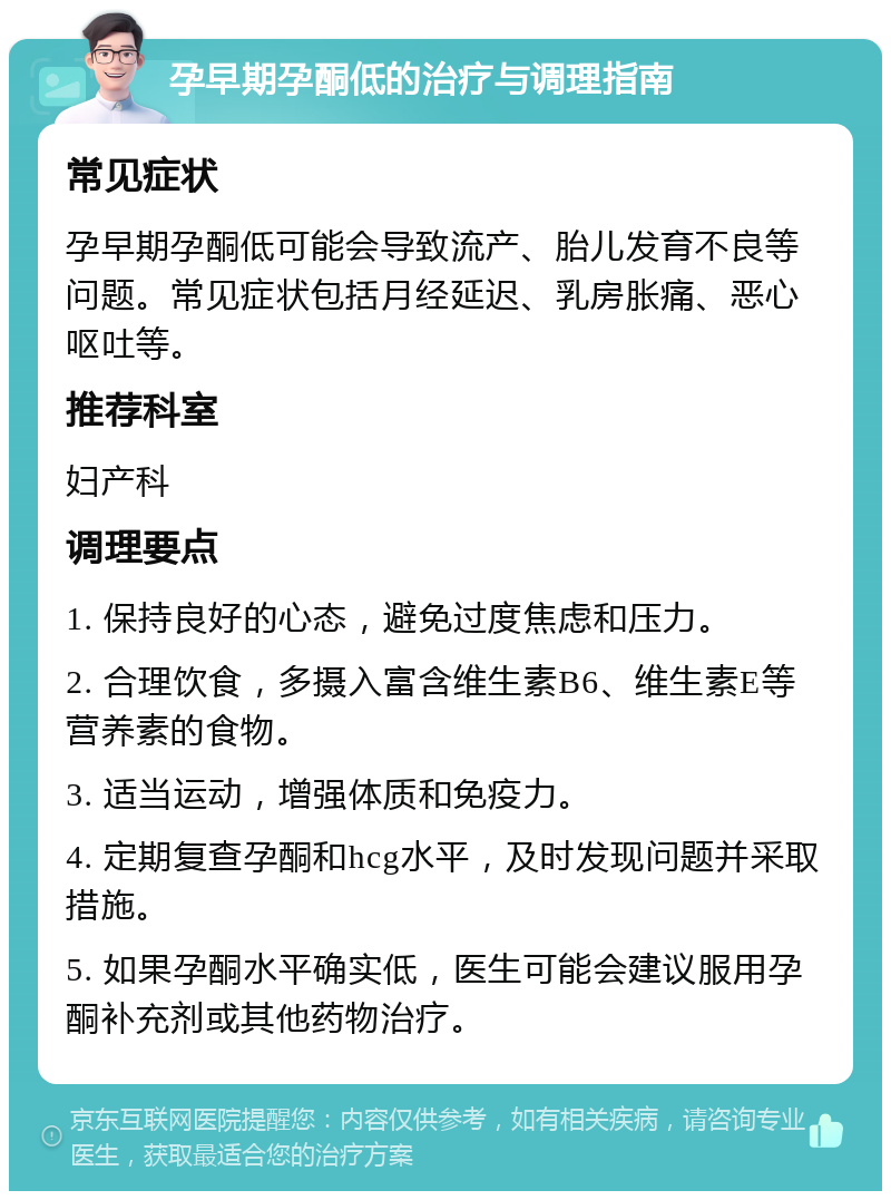 孕早期孕酮低的治疗与调理指南 常见症状 孕早期孕酮低可能会导致流产、胎儿发育不良等问题。常见症状包括月经延迟、乳房胀痛、恶心呕吐等。 推荐科室 妇产科 调理要点 1. 保持良好的心态，避免过度焦虑和压力。 2. 合理饮食，多摄入富含维生素B6、维生素E等营养素的食物。 3. 适当运动，增强体质和免疫力。 4. 定期复查孕酮和hcg水平，及时发现问题并采取措施。 5. 如果孕酮水平确实低，医生可能会建议服用孕酮补充剂或其他药物治疗。