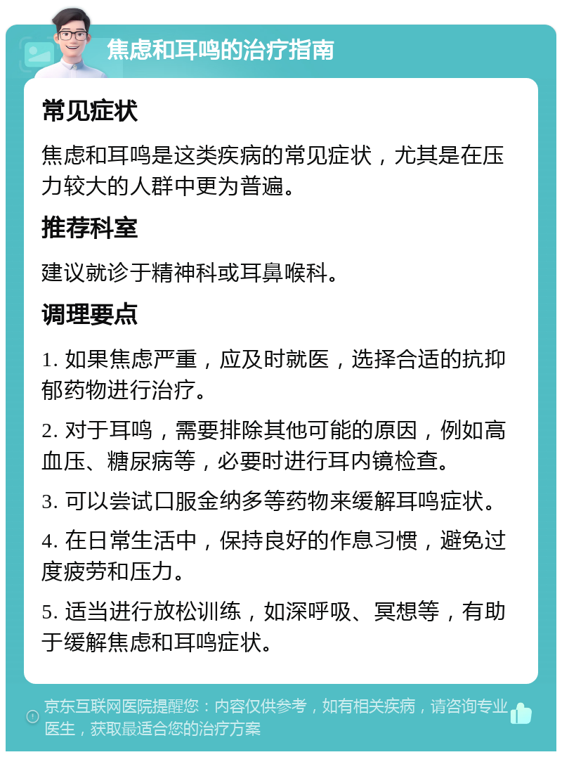 焦虑和耳鸣的治疗指南 常见症状 焦虑和耳鸣是这类疾病的常见症状，尤其是在压力较大的人群中更为普遍。 推荐科室 建议就诊于精神科或耳鼻喉科。 调理要点 1. 如果焦虑严重，应及时就医，选择合适的抗抑郁药物进行治疗。 2. 对于耳鸣，需要排除其他可能的原因，例如高血压、糖尿病等，必要时进行耳内镜检查。 3. 可以尝试口服金纳多等药物来缓解耳鸣症状。 4. 在日常生活中，保持良好的作息习惯，避免过度疲劳和压力。 5. 适当进行放松训练，如深呼吸、冥想等，有助于缓解焦虑和耳鸣症状。