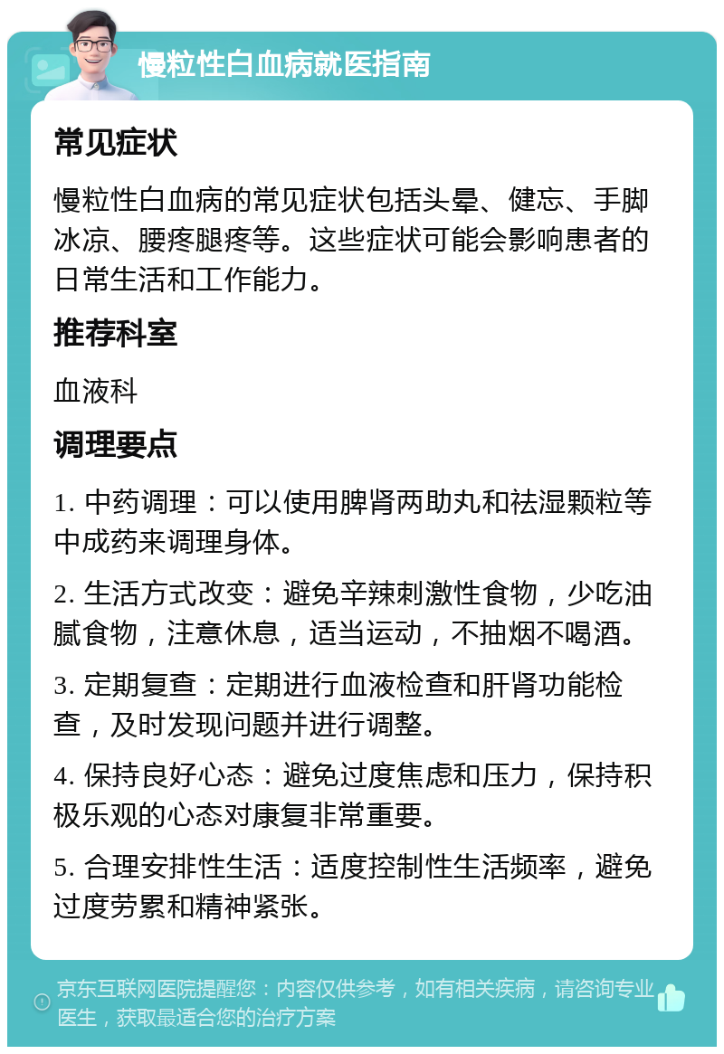 慢粒性白血病就医指南 常见症状 慢粒性白血病的常见症状包括头晕、健忘、手脚冰凉、腰疼腿疼等。这些症状可能会影响患者的日常生活和工作能力。 推荐科室 血液科 调理要点 1. 中药调理：可以使用脾肾两助丸和祛湿颗粒等中成药来调理身体。 2. 生活方式改变：避免辛辣刺激性食物，少吃油腻食物，注意休息，适当运动，不抽烟不喝酒。 3. 定期复查：定期进行血液检查和肝肾功能检查，及时发现问题并进行调整。 4. 保持良好心态：避免过度焦虑和压力，保持积极乐观的心态对康复非常重要。 5. 合理安排性生活：适度控制性生活频率，避免过度劳累和精神紧张。