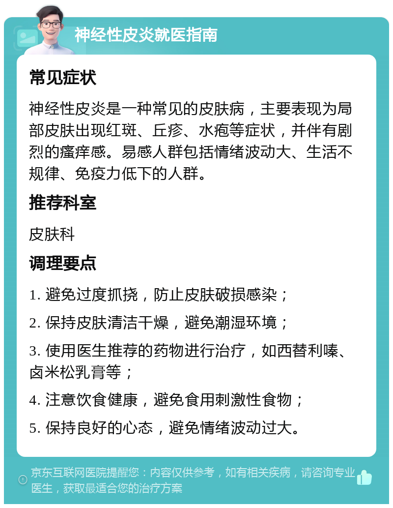 神经性皮炎就医指南 常见症状 神经性皮炎是一种常见的皮肤病，主要表现为局部皮肤出现红斑、丘疹、水疱等症状，并伴有剧烈的瘙痒感。易感人群包括情绪波动大、生活不规律、免疫力低下的人群。 推荐科室 皮肤科 调理要点 1. 避免过度抓挠，防止皮肤破损感染； 2. 保持皮肤清洁干燥，避免潮湿环境； 3. 使用医生推荐的药物进行治疗，如西替利嗪、卤米松乳膏等； 4. 注意饮食健康，避免食用刺激性食物； 5. 保持良好的心态，避免情绪波动过大。