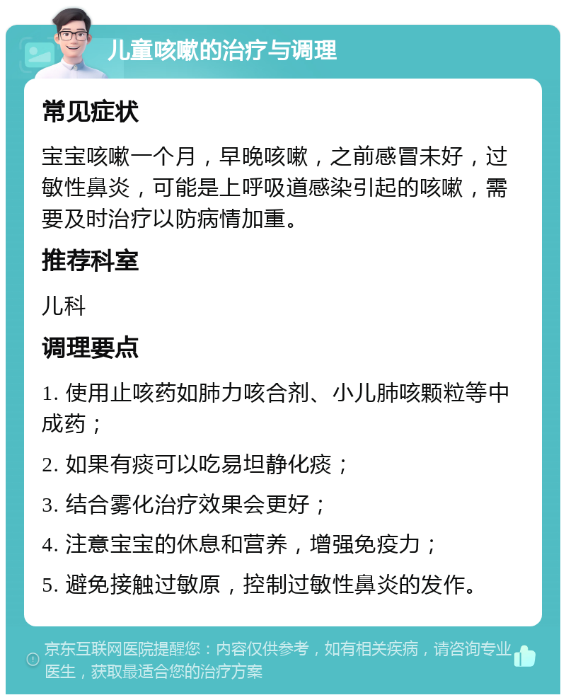 儿童咳嗽的治疗与调理 常见症状 宝宝咳嗽一个月，早晚咳嗽，之前感冒未好，过敏性鼻炎，可能是上呼吸道感染引起的咳嗽，需要及时治疗以防病情加重。 推荐科室 儿科 调理要点 1. 使用止咳药如肺力咳合剂、小儿肺咳颗粒等中成药； 2. 如果有痰可以吃易坦静化痰； 3. 结合雾化治疗效果会更好； 4. 注意宝宝的休息和营养，增强免疫力； 5. 避免接触过敏原，控制过敏性鼻炎的发作。