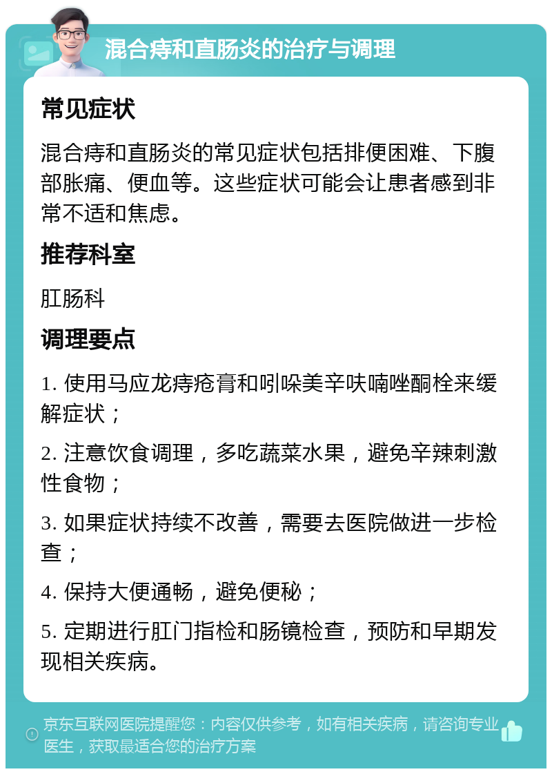 混合痔和直肠炎的治疗与调理 常见症状 混合痔和直肠炎的常见症状包括排便困难、下腹部胀痛、便血等。这些症状可能会让患者感到非常不适和焦虑。 推荐科室 肛肠科 调理要点 1. 使用马应龙痔疮膏和吲哚美辛呋喃唑酮栓来缓解症状； 2. 注意饮食调理，多吃蔬菜水果，避免辛辣刺激性食物； 3. 如果症状持续不改善，需要去医院做进一步检查； 4. 保持大便通畅，避免便秘； 5. 定期进行肛门指检和肠镜检查，预防和早期发现相关疾病。