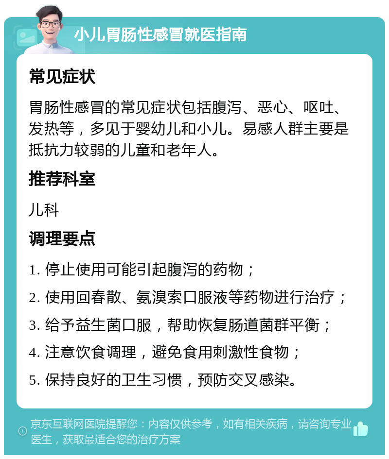 小儿胃肠性感冒就医指南 常见症状 胃肠性感冒的常见症状包括腹泻、恶心、呕吐、发热等，多见于婴幼儿和小儿。易感人群主要是抵抗力较弱的儿童和老年人。 推荐科室 儿科 调理要点 1. 停止使用可能引起腹泻的药物； 2. 使用回春散、氨溴索口服液等药物进行治疗； 3. 给予益生菌口服，帮助恢复肠道菌群平衡； 4. 注意饮食调理，避免食用刺激性食物； 5. 保持良好的卫生习惯，预防交叉感染。