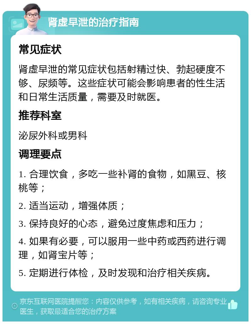 肾虚早泄的治疗指南 常见症状 肾虚早泄的常见症状包括射精过快、勃起硬度不够、尿频等。这些症状可能会影响患者的性生活和日常生活质量，需要及时就医。 推荐科室 泌尿外科或男科 调理要点 1. 合理饮食，多吃一些补肾的食物，如黑豆、核桃等； 2. 适当运动，增强体质； 3. 保持良好的心态，避免过度焦虑和压力； 4. 如果有必要，可以服用一些中药或西药进行调理，如肾宝片等； 5. 定期进行体检，及时发现和治疗相关疾病。