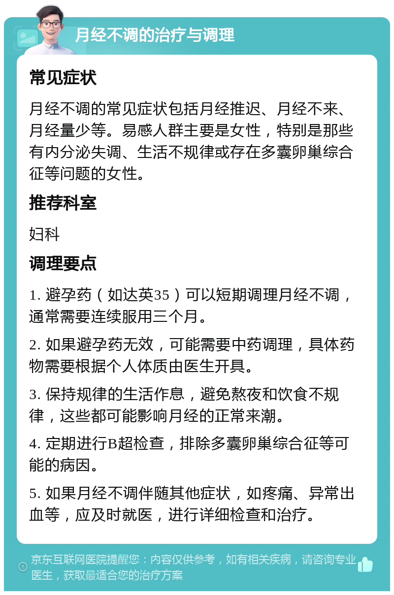 月经不调的治疗与调理 常见症状 月经不调的常见症状包括月经推迟、月经不来、月经量少等。易感人群主要是女性，特别是那些有内分泌失调、生活不规律或存在多囊卵巢综合征等问题的女性。 推荐科室 妇科 调理要点 1. 避孕药（如达英35）可以短期调理月经不调，通常需要连续服用三个月。 2. 如果避孕药无效，可能需要中药调理，具体药物需要根据个人体质由医生开具。 3. 保持规律的生活作息，避免熬夜和饮食不规律，这些都可能影响月经的正常来潮。 4. 定期进行B超检查，排除多囊卵巢综合征等可能的病因。 5. 如果月经不调伴随其他症状，如疼痛、异常出血等，应及时就医，进行详细检查和治疗。