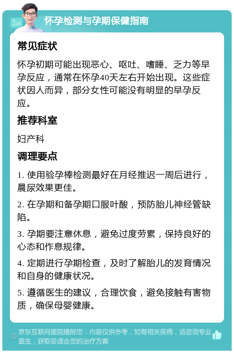 怀孕检测与孕期保健指南 常见症状 怀孕初期可能出现恶心、呕吐、嗜睡、乏力等早孕反应，通常在怀孕40天左右开始出现。这些症状因人而异，部分女性可能没有明显的早孕反应。 推荐科室 妇产科 调理要点 1. 使用验孕棒检测最好在月经推迟一周后进行，晨尿效果更佳。 2. 在孕期和备孕期口服叶酸，预防胎儿神经管缺陷。 3. 孕期要注意休息，避免过度劳累，保持良好的心态和作息规律。 4. 定期进行孕期检查，及时了解胎儿的发育情况和自身的健康状况。 5. 遵循医生的建议，合理饮食，避免接触有害物质，确保母婴健康。