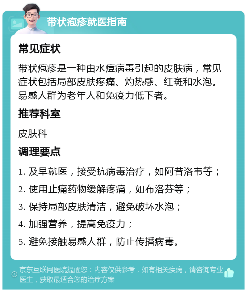 带状疱疹就医指南 常见症状 带状疱疹是一种由水痘病毒引起的皮肤病，常见症状包括局部皮肤疼痛、灼热感、红斑和水泡。易感人群为老年人和免疫力低下者。 推荐科室 皮肤科 调理要点 1. 及早就医，接受抗病毒治疗，如阿昔洛韦等； 2. 使用止痛药物缓解疼痛，如布洛芬等； 3. 保持局部皮肤清洁，避免破坏水泡； 4. 加强营养，提高免疫力； 5. 避免接触易感人群，防止传播病毒。