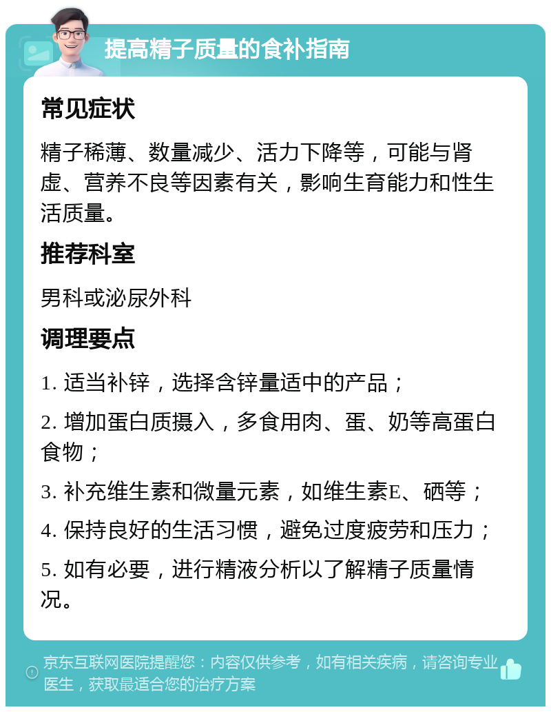 提高精子质量的食补指南 常见症状 精子稀薄、数量减少、活力下降等，可能与肾虚、营养不良等因素有关，影响生育能力和性生活质量。 推荐科室 男科或泌尿外科 调理要点 1. 适当补锌，选择含锌量适中的产品； 2. 增加蛋白质摄入，多食用肉、蛋、奶等高蛋白食物； 3. 补充维生素和微量元素，如维生素E、硒等； 4. 保持良好的生活习惯，避免过度疲劳和压力； 5. 如有必要，进行精液分析以了解精子质量情况。