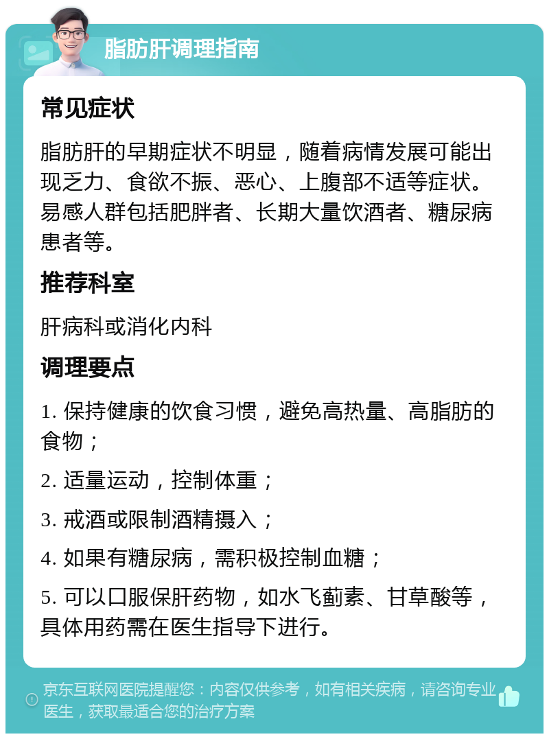 脂肪肝调理指南 常见症状 脂肪肝的早期症状不明显，随着病情发展可能出现乏力、食欲不振、恶心、上腹部不适等症状。易感人群包括肥胖者、长期大量饮酒者、糖尿病患者等。 推荐科室 肝病科或消化内科 调理要点 1. 保持健康的饮食习惯，避免高热量、高脂肪的食物； 2. 适量运动，控制体重； 3. 戒酒或限制酒精摄入； 4. 如果有糖尿病，需积极控制血糖； 5. 可以口服保肝药物，如水飞蓟素、甘草酸等，具体用药需在医生指导下进行。