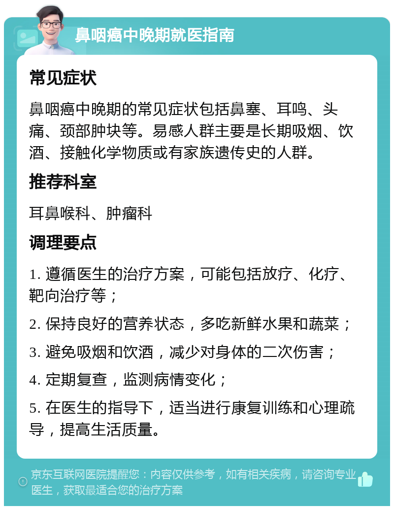 鼻咽癌中晚期就医指南 常见症状 鼻咽癌中晚期的常见症状包括鼻塞、耳鸣、头痛、颈部肿块等。易感人群主要是长期吸烟、饮酒、接触化学物质或有家族遗传史的人群。 推荐科室 耳鼻喉科、肿瘤科 调理要点 1. 遵循医生的治疗方案，可能包括放疗、化疗、靶向治疗等； 2. 保持良好的营养状态，多吃新鲜水果和蔬菜； 3. 避免吸烟和饮酒，减少对身体的二次伤害； 4. 定期复查，监测病情变化； 5. 在医生的指导下，适当进行康复训练和心理疏导，提高生活质量。