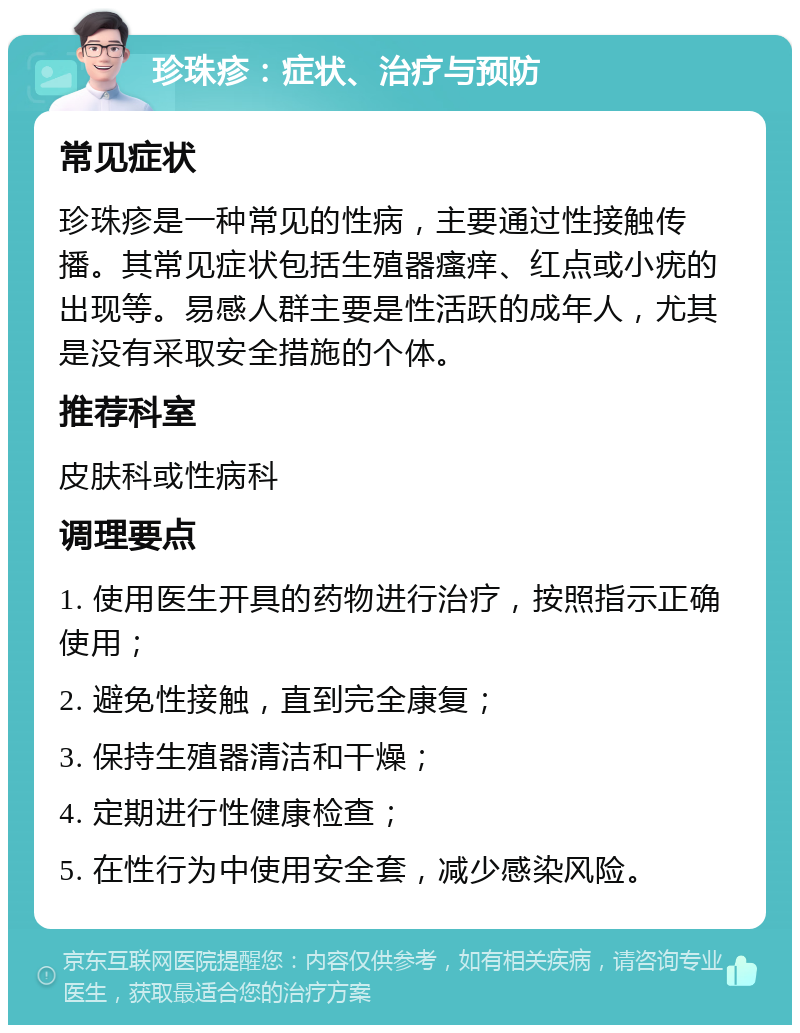 珍珠疹：症状、治疗与预防 常见症状 珍珠疹是一种常见的性病，主要通过性接触传播。其常见症状包括生殖器瘙痒、红点或小疣的出现等。易感人群主要是性活跃的成年人，尤其是没有采取安全措施的个体。 推荐科室 皮肤科或性病科 调理要点 1. 使用医生开具的药物进行治疗，按照指示正确使用； 2. 避免性接触，直到完全康复； 3. 保持生殖器清洁和干燥； 4. 定期进行性健康检查； 5. 在性行为中使用安全套，减少感染风险。