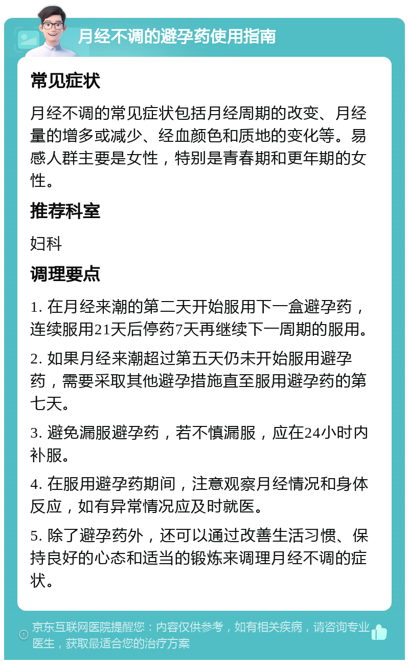 月经不调的避孕药使用指南 常见症状 月经不调的常见症状包括月经周期的改变、月经量的增多或减少、经血颜色和质地的变化等。易感人群主要是女性，特别是青春期和更年期的女性。 推荐科室 妇科 调理要点 1. 在月经来潮的第二天开始服用下一盒避孕药，连续服用21天后停药7天再继续下一周期的服用。 2. 如果月经来潮超过第五天仍未开始服用避孕药，需要采取其他避孕措施直至服用避孕药的第七天。 3. 避免漏服避孕药，若不慎漏服，应在24小时内补服。 4. 在服用避孕药期间，注意观察月经情况和身体反应，如有异常情况应及时就医。 5. 除了避孕药外，还可以通过改善生活习惯、保持良好的心态和适当的锻炼来调理月经不调的症状。