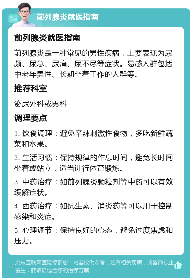 前列腺炎就医指南 前列腺炎就医指南 前列腺炎是一种常见的男性疾病，主要表现为尿频、尿急、尿痛、尿不尽等症状。易感人群包括中老年男性、长期坐着工作的人群等。 推荐科室 泌尿外科或男科 调理要点 1. 饮食调理：避免辛辣刺激性食物，多吃新鲜蔬菜和水果。 2. 生活习惯：保持规律的作息时间，避免长时间坐着或站立，适当进行体育锻炼。 3. 中药治疗：如前列腺炎颗粒剂等中药可以有效缓解症状。 4. 西药治疗：如抗生素、消炎药等可以用于控制感染和炎症。 5. 心理调节：保持良好的心态，避免过度焦虑和压力。