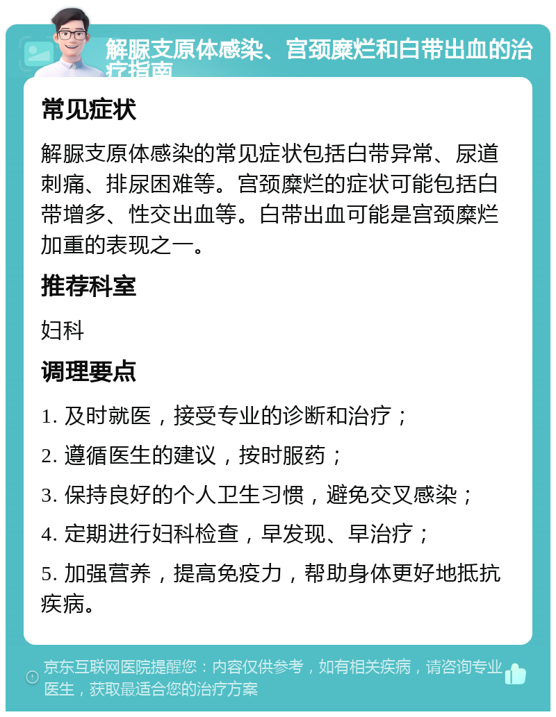 解脲支原体感染、宫颈糜烂和白带出血的治疗指南 常见症状 解脲支原体感染的常见症状包括白带异常、尿道刺痛、排尿困难等。宫颈糜烂的症状可能包括白带增多、性交出血等。白带出血可能是宫颈糜烂加重的表现之一。 推荐科室 妇科 调理要点 1. 及时就医，接受专业的诊断和治疗； 2. 遵循医生的建议，按时服药； 3. 保持良好的个人卫生习惯，避免交叉感染； 4. 定期进行妇科检查，早发现、早治疗； 5. 加强营养，提高免疫力，帮助身体更好地抵抗疾病。