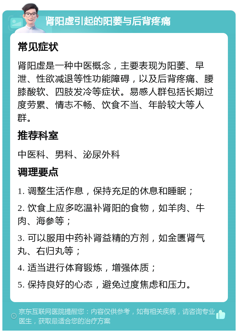 肾阳虚引起的阳萎与后背疼痛 常见症状 肾阳虚是一种中医概念，主要表现为阳萎、早泄、性欲减退等性功能障碍，以及后背疼痛、腰膝酸软、四肢发冷等症状。易感人群包括长期过度劳累、情志不畅、饮食不当、年龄较大等人群。 推荐科室 中医科、男科、泌尿外科 调理要点 1. 调整生活作息，保持充足的休息和睡眠； 2. 饮食上应多吃温补肾阳的食物，如羊肉、牛肉、海参等； 3. 可以服用中药补肾益精的方剂，如金匮肾气丸、右归丸等； 4. 适当进行体育锻炼，增强体质； 5. 保持良好的心态，避免过度焦虑和压力。