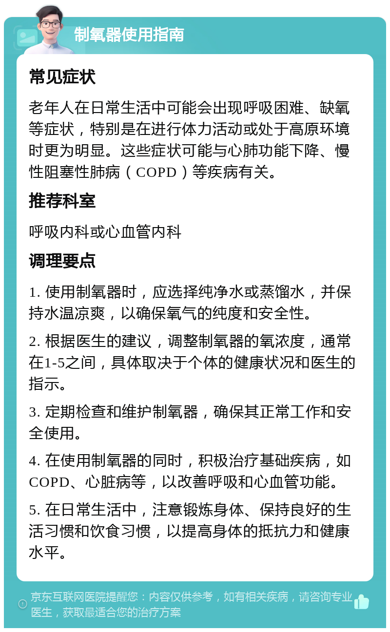 制氧器使用指南 常见症状 老年人在日常生活中可能会出现呼吸困难、缺氧等症状，特别是在进行体力活动或处于高原环境时更为明显。这些症状可能与心肺功能下降、慢性阻塞性肺病（COPD）等疾病有关。 推荐科室 呼吸内科或心血管内科 调理要点 1. 使用制氧器时，应选择纯净水或蒸馏水，并保持水温凉爽，以确保氧气的纯度和安全性。 2. 根据医生的建议，调整制氧器的氧浓度，通常在1-5之间，具体取决于个体的健康状况和医生的指示。 3. 定期检查和维护制氧器，确保其正常工作和安全使用。 4. 在使用制氧器的同时，积极治疗基础疾病，如COPD、心脏病等，以改善呼吸和心血管功能。 5. 在日常生活中，注意锻炼身体、保持良好的生活习惯和饮食习惯，以提高身体的抵抗力和健康水平。