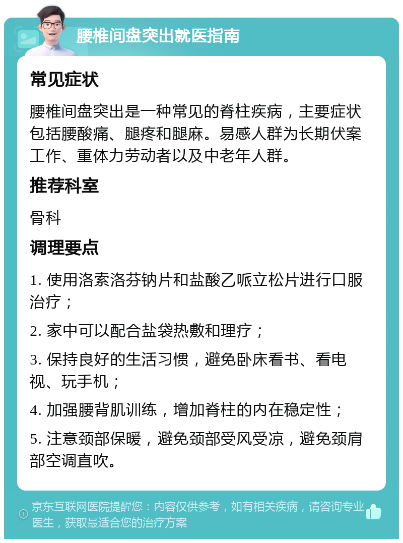 腰椎间盘突出就医指南 常见症状 腰椎间盘突出是一种常见的脊柱疾病，主要症状包括腰酸痛、腿疼和腿麻。易感人群为长期伏案工作、重体力劳动者以及中老年人群。 推荐科室 骨科 调理要点 1. 使用洛索洛芬钠片和盐酸乙哌立松片进行口服治疗； 2. 家中可以配合盐袋热敷和理疗； 3. 保持良好的生活习惯，避免卧床看书、看电视、玩手机； 4. 加强腰背肌训练，增加脊柱的内在稳定性； 5. 注意颈部保暖，避免颈部受风受凉，避免颈肩部空调直吹。