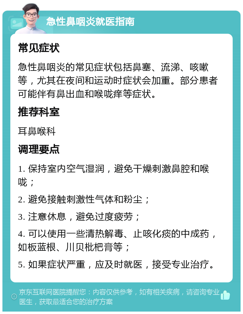 急性鼻咽炎就医指南 常见症状 急性鼻咽炎的常见症状包括鼻塞、流涕、咳嗽等，尤其在夜间和运动时症状会加重。部分患者可能伴有鼻出血和喉咙痒等症状。 推荐科室 耳鼻喉科 调理要点 1. 保持室内空气湿润，避免干燥刺激鼻腔和喉咙； 2. 避免接触刺激性气体和粉尘； 3. 注意休息，避免过度疲劳； 4. 可以使用一些清热解毒、止咳化痰的中成药，如板蓝根、川贝枇杷膏等； 5. 如果症状严重，应及时就医，接受专业治疗。