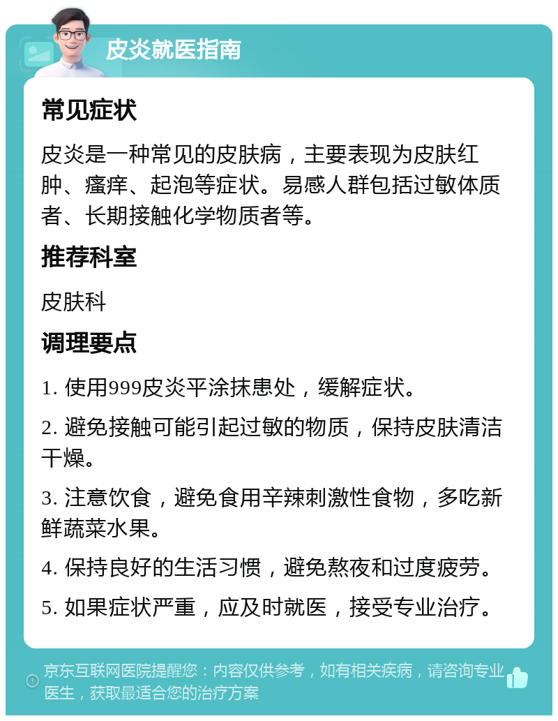 皮炎就医指南 常见症状 皮炎是一种常见的皮肤病，主要表现为皮肤红肿、瘙痒、起泡等症状。易感人群包括过敏体质者、长期接触化学物质者等。 推荐科室 皮肤科 调理要点 1. 使用999皮炎平涂抹患处，缓解症状。 2. 避免接触可能引起过敏的物质，保持皮肤清洁干燥。 3. 注意饮食，避免食用辛辣刺激性食物，多吃新鲜蔬菜水果。 4. 保持良好的生活习惯，避免熬夜和过度疲劳。 5. 如果症状严重，应及时就医，接受专业治疗。