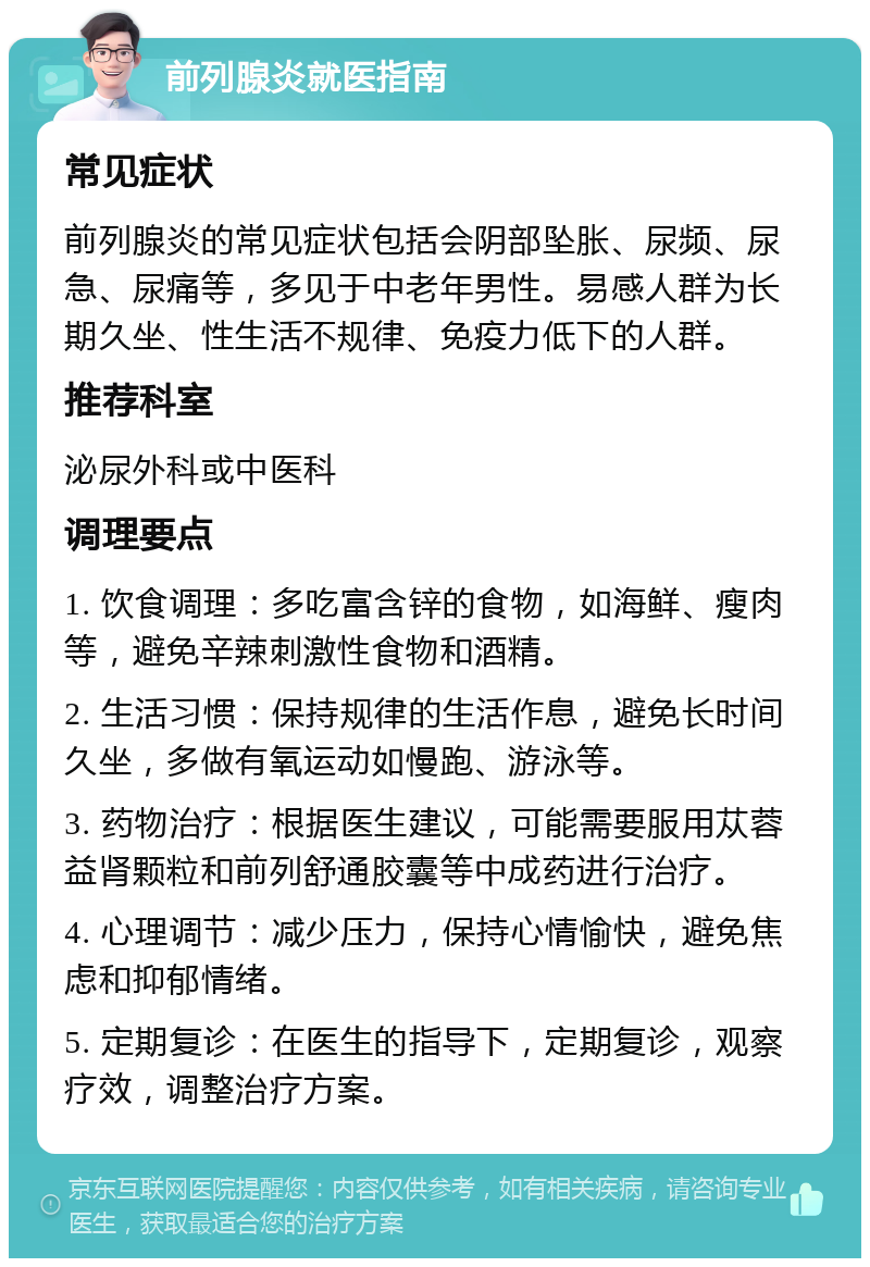 前列腺炎就医指南 常见症状 前列腺炎的常见症状包括会阴部坠胀、尿频、尿急、尿痛等，多见于中老年男性。易感人群为长期久坐、性生活不规律、免疫力低下的人群。 推荐科室 泌尿外科或中医科 调理要点 1. 饮食调理：多吃富含锌的食物，如海鲜、瘦肉等，避免辛辣刺激性食物和酒精。 2. 生活习惯：保持规律的生活作息，避免长时间久坐，多做有氧运动如慢跑、游泳等。 3. 药物治疗：根据医生建议，可能需要服用苁蓉益肾颗粒和前列舒通胶囊等中成药进行治疗。 4. 心理调节：减少压力，保持心情愉快，避免焦虑和抑郁情绪。 5. 定期复诊：在医生的指导下，定期复诊，观察疗效，调整治疗方案。