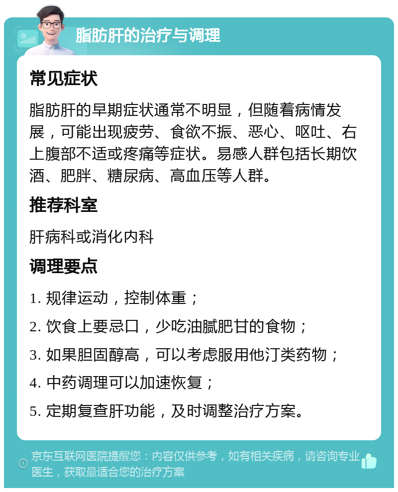 脂肪肝的治疗与调理 常见症状 脂肪肝的早期症状通常不明显，但随着病情发展，可能出现疲劳、食欲不振、恶心、呕吐、右上腹部不适或疼痛等症状。易感人群包括长期饮酒、肥胖、糖尿病、高血压等人群。 推荐科室 肝病科或消化内科 调理要点 1. 规律运动，控制体重； 2. 饮食上要忌口，少吃油腻肥甘的食物； 3. 如果胆固醇高，可以考虑服用他汀类药物； 4. 中药调理可以加速恢复； 5. 定期复查肝功能，及时调整治疗方案。