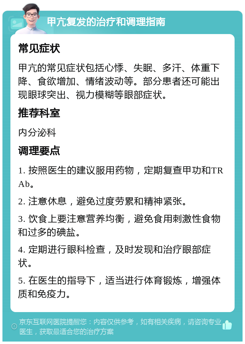 甲亢复发的治疗和调理指南 常见症状 甲亢的常见症状包括心悸、失眠、多汗、体重下降、食欲增加、情绪波动等。部分患者还可能出现眼球突出、视力模糊等眼部症状。 推荐科室 内分泌科 调理要点 1. 按照医生的建议服用药物，定期复查甲功和TRAb。 2. 注意休息，避免过度劳累和精神紧张。 3. 饮食上要注意营养均衡，避免食用刺激性食物和过多的碘盐。 4. 定期进行眼科检查，及时发现和治疗眼部症状。 5. 在医生的指导下，适当进行体育锻炼，增强体质和免疫力。