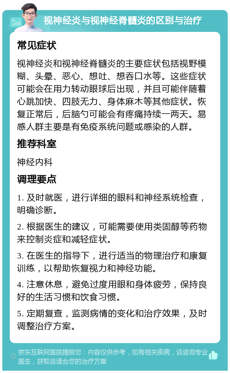 视神经炎与视神经脊髓炎的区别与治疗 常见症状 视神经炎和视神经脊髓炎的主要症状包括视野模糊、头晕、恶心、想吐、想吞口水等。这些症状可能会在用力转动眼球后出现，并且可能伴随着心跳加快、四肢无力、身体麻木等其他症状。恢复正常后，后脑勺可能会有疼痛持续一两天。易感人群主要是有免疫系统问题或感染的人群。 推荐科室 神经内科 调理要点 1. 及时就医，进行详细的眼科和神经系统检查，明确诊断。 2. 根据医生的建议，可能需要使用类固醇等药物来控制炎症和减轻症状。 3. 在医生的指导下，进行适当的物理治疗和康复训练，以帮助恢复视力和神经功能。 4. 注意休息，避免过度用眼和身体疲劳，保持良好的生活习惯和饮食习惯。 5. 定期复查，监测病情的变化和治疗效果，及时调整治疗方案。