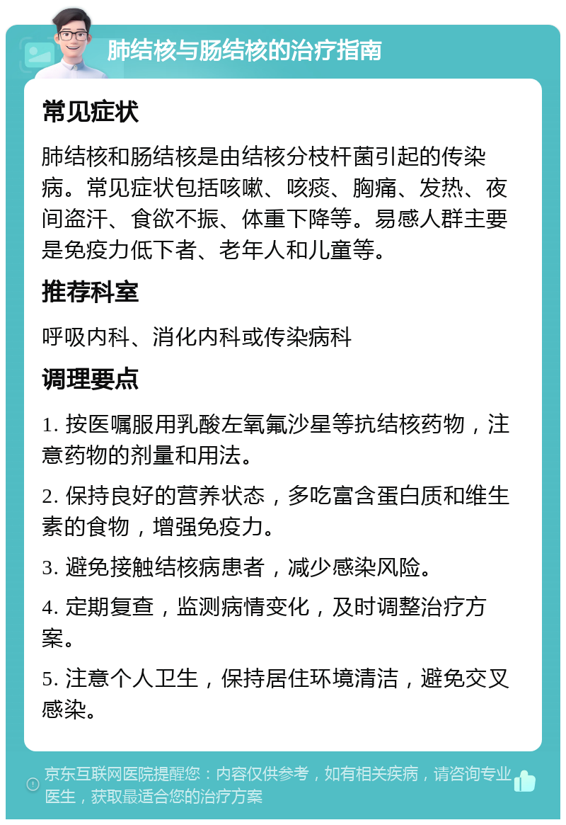 肺结核与肠结核的治疗指南 常见症状 肺结核和肠结核是由结核分枝杆菌引起的传染病。常见症状包括咳嗽、咳痰、胸痛、发热、夜间盗汗、食欲不振、体重下降等。易感人群主要是免疫力低下者、老年人和儿童等。 推荐科室 呼吸内科、消化内科或传染病科 调理要点 1. 按医嘱服用乳酸左氧氟沙星等抗结核药物，注意药物的剂量和用法。 2. 保持良好的营养状态，多吃富含蛋白质和维生素的食物，增强免疫力。 3. 避免接触结核病患者，减少感染风险。 4. 定期复查，监测病情变化，及时调整治疗方案。 5. 注意个人卫生，保持居住环境清洁，避免交叉感染。