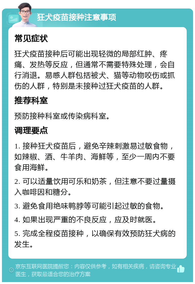 狂犬疫苗接种注意事项 常见症状 狂犬疫苗接种后可能出现轻微的局部红肿、疼痛、发热等反应，但通常不需要特殊处理，会自行消退。易感人群包括被犬、猫等动物咬伤或抓伤的人群，特别是未接种过狂犬疫苗的人群。 推荐科室 预防接种科室或传染病科室。 调理要点 1. 接种狂犬疫苗后，避免辛辣刺激易过敏食物，如辣椒、酒、牛羊肉、海鲜等，至少一周内不要食用海鲜。 2. 可以适量饮用可乐和奶茶，但注意不要过量摄入咖啡因和糖分。 3. 避免食用绝味鸭脖等可能引起过敏的食物。 4. 如果出现严重的不良反应，应及时就医。 5. 完成全程疫苗接种，以确保有效预防狂犬病的发生。