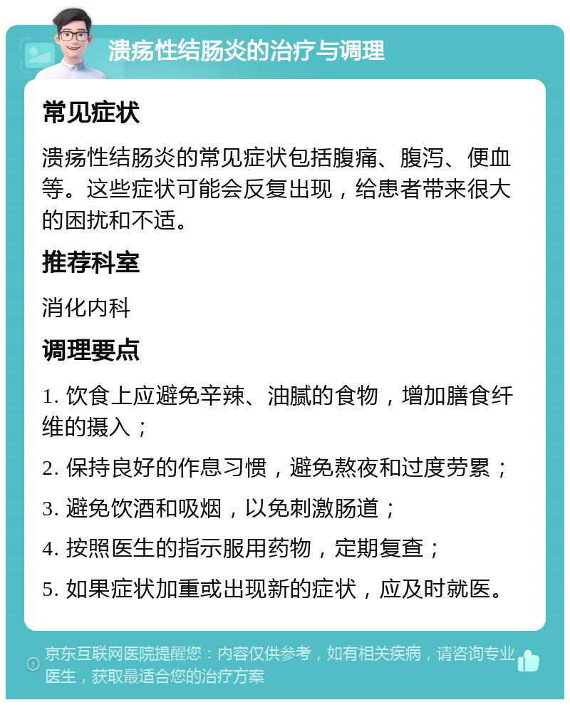 溃疡性结肠炎的治疗与调理 常见症状 溃疡性结肠炎的常见症状包括腹痛、腹泻、便血等。这些症状可能会反复出现，给患者带来很大的困扰和不适。 推荐科室 消化内科 调理要点 1. 饮食上应避免辛辣、油腻的食物，增加膳食纤维的摄入； 2. 保持良好的作息习惯，避免熬夜和过度劳累； 3. 避免饮酒和吸烟，以免刺激肠道； 4. 按照医生的指示服用药物，定期复查； 5. 如果症状加重或出现新的症状，应及时就医。