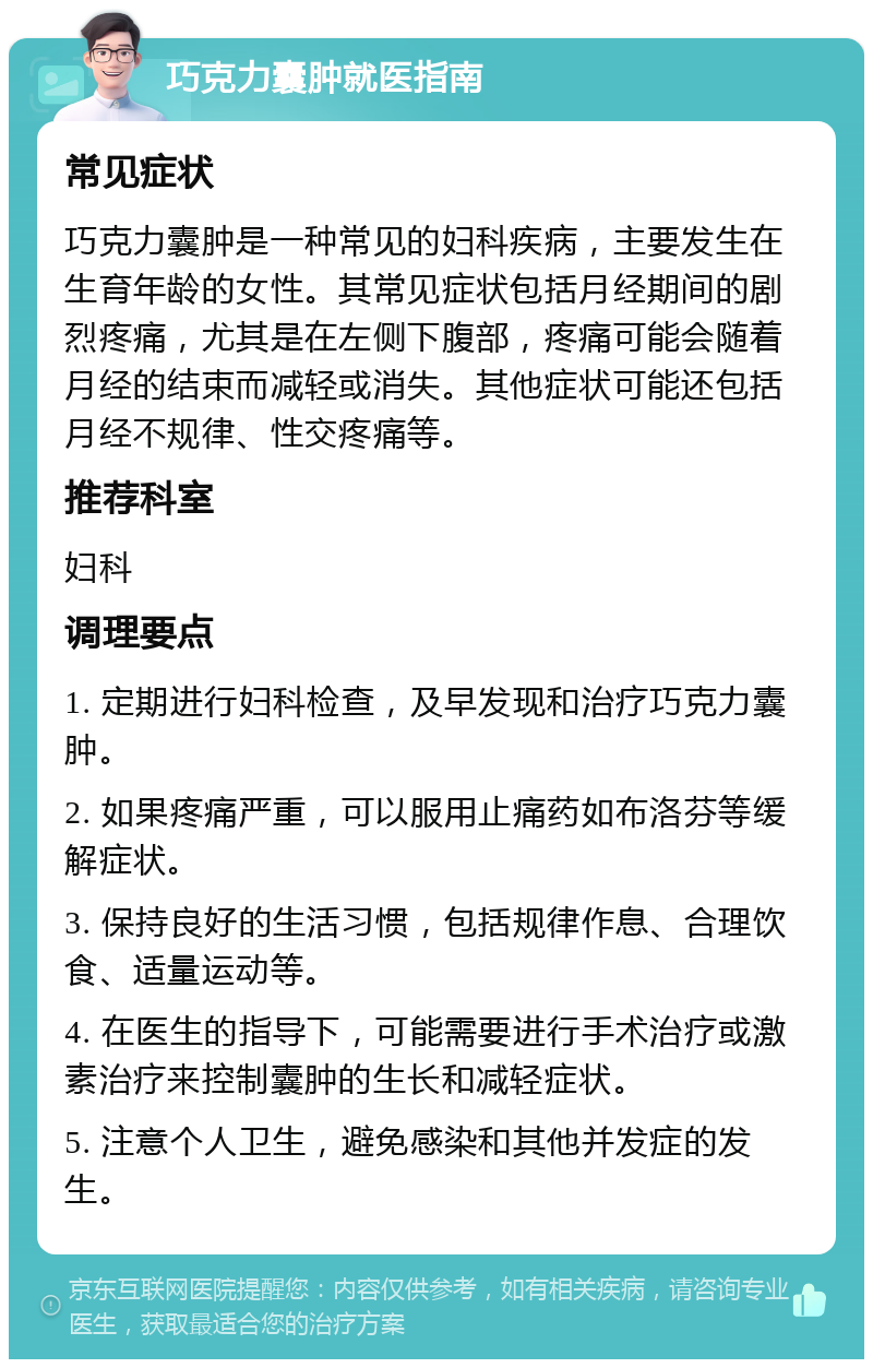 巧克力囊肿就医指南 常见症状 巧克力囊肿是一种常见的妇科疾病，主要发生在生育年龄的女性。其常见症状包括月经期间的剧烈疼痛，尤其是在左侧下腹部，疼痛可能会随着月经的结束而减轻或消失。其他症状可能还包括月经不规律、性交疼痛等。 推荐科室 妇科 调理要点 1. 定期进行妇科检查，及早发现和治疗巧克力囊肿。 2. 如果疼痛严重，可以服用止痛药如布洛芬等缓解症状。 3. 保持良好的生活习惯，包括规律作息、合理饮食、适量运动等。 4. 在医生的指导下，可能需要进行手术治疗或激素治疗来控制囊肿的生长和减轻症状。 5. 注意个人卫生，避免感染和其他并发症的发生。