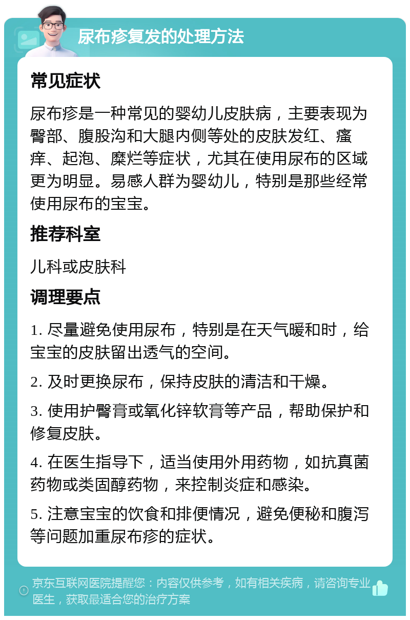 尿布疹复发的处理方法 常见症状 尿布疹是一种常见的婴幼儿皮肤病，主要表现为臀部、腹股沟和大腿内侧等处的皮肤发红、瘙痒、起泡、糜烂等症状，尤其在使用尿布的区域更为明显。易感人群为婴幼儿，特别是那些经常使用尿布的宝宝。 推荐科室 儿科或皮肤科 调理要点 1. 尽量避免使用尿布，特别是在天气暖和时，给宝宝的皮肤留出透气的空间。 2. 及时更换尿布，保持皮肤的清洁和干燥。 3. 使用护臀膏或氧化锌软膏等产品，帮助保护和修复皮肤。 4. 在医生指导下，适当使用外用药物，如抗真菌药物或类固醇药物，来控制炎症和感染。 5. 注意宝宝的饮食和排便情况，避免便秘和腹泻等问题加重尿布疹的症状。