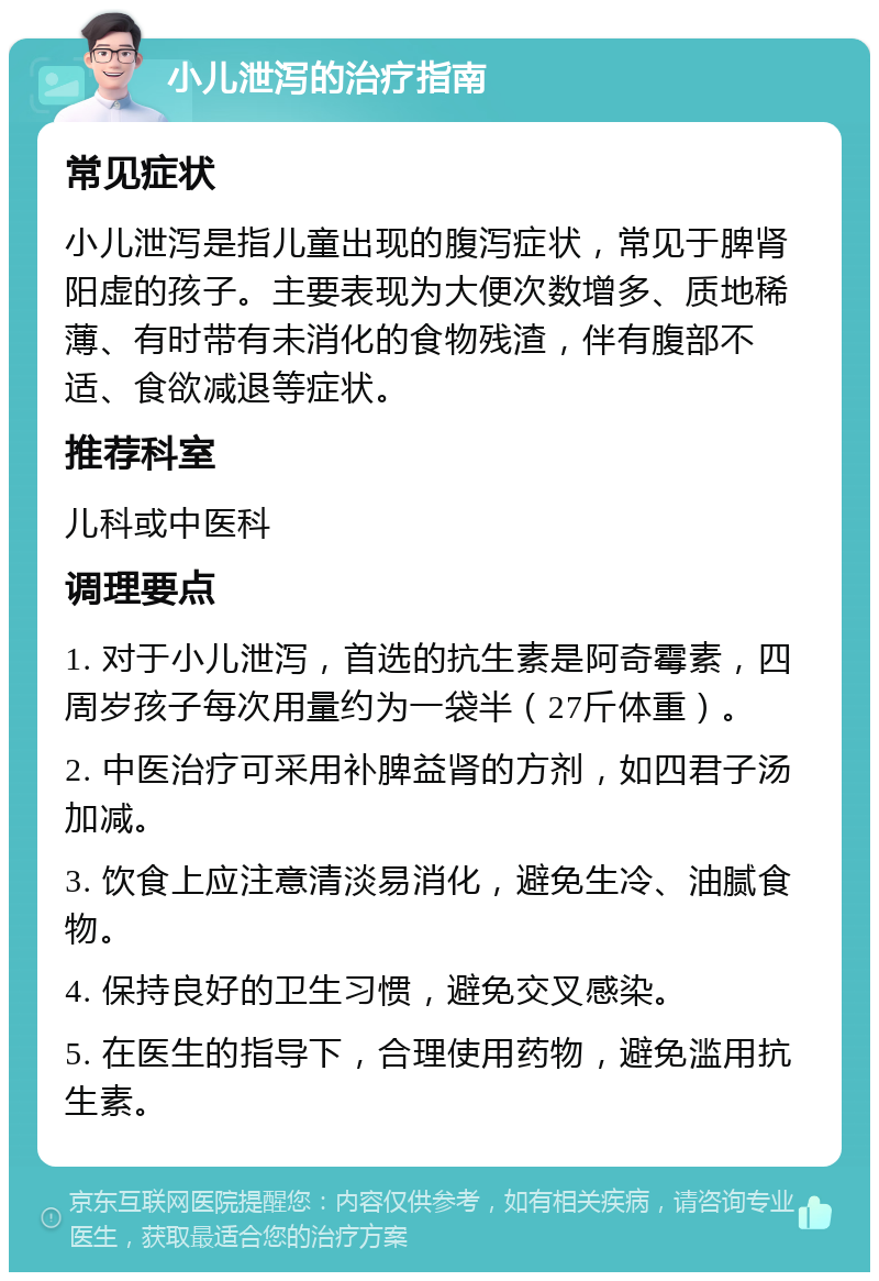 小儿泄泻的治疗指南 常见症状 小儿泄泻是指儿童出现的腹泻症状，常见于脾肾阳虚的孩子。主要表现为大便次数增多、质地稀薄、有时带有未消化的食物残渣，伴有腹部不适、食欲减退等症状。 推荐科室 儿科或中医科 调理要点 1. 对于小儿泄泻，首选的抗生素是阿奇霉素，四周岁孩子每次用量约为一袋半（27斤体重）。 2. 中医治疗可采用补脾益肾的方剂，如四君子汤加减。 3. 饮食上应注意清淡易消化，避免生冷、油腻食物。 4. 保持良好的卫生习惯，避免交叉感染。 5. 在医生的指导下，合理使用药物，避免滥用抗生素。