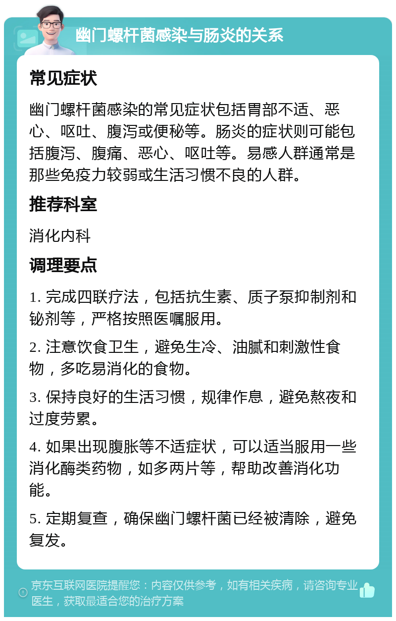 幽门螺杆菌感染与肠炎的关系 常见症状 幽门螺杆菌感染的常见症状包括胃部不适、恶心、呕吐、腹泻或便秘等。肠炎的症状则可能包括腹泻、腹痛、恶心、呕吐等。易感人群通常是那些免疫力较弱或生活习惯不良的人群。 推荐科室 消化内科 调理要点 1. 完成四联疗法，包括抗生素、质子泵抑制剂和铋剂等，严格按照医嘱服用。 2. 注意饮食卫生，避免生冷、油腻和刺激性食物，多吃易消化的食物。 3. 保持良好的生活习惯，规律作息，避免熬夜和过度劳累。 4. 如果出现腹胀等不适症状，可以适当服用一些消化酶类药物，如多两片等，帮助改善消化功能。 5. 定期复查，确保幽门螺杆菌已经被清除，避免复发。