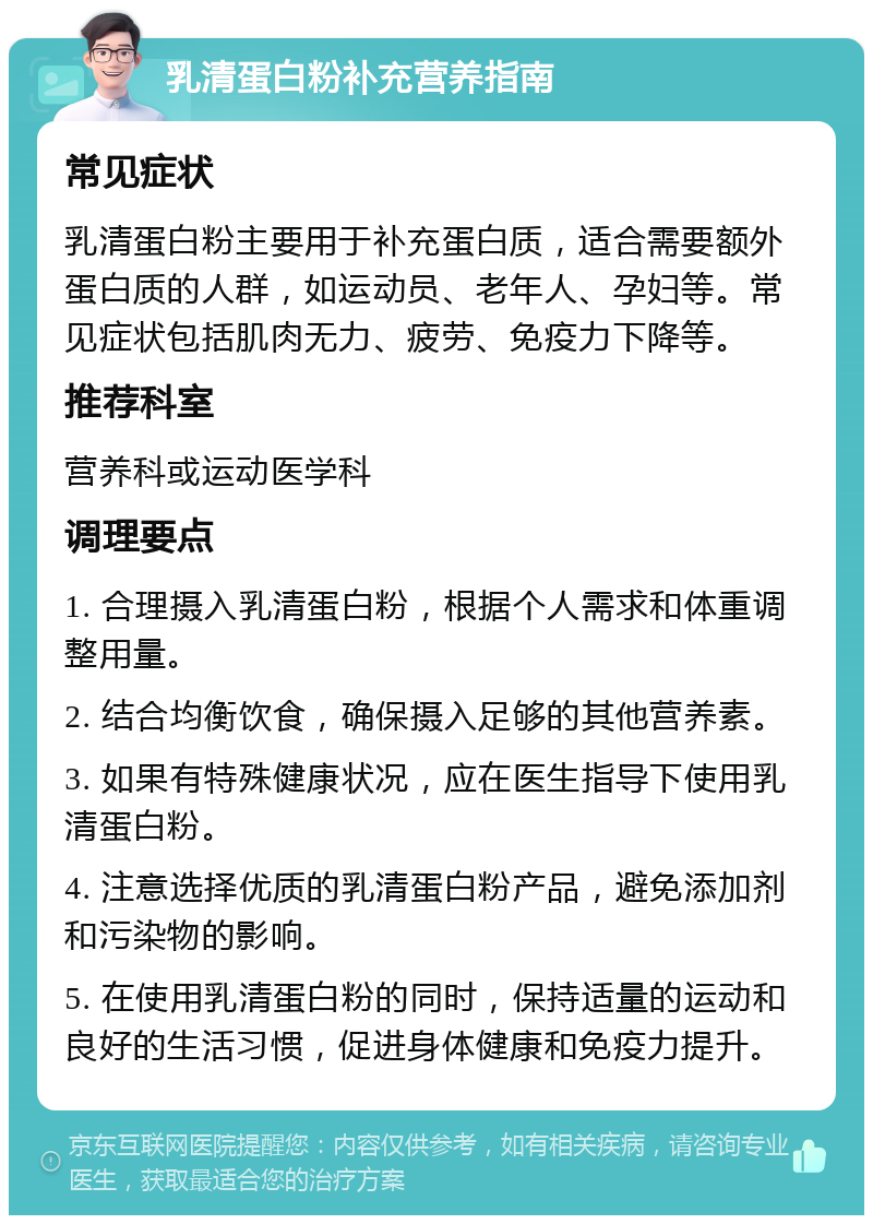 乳清蛋白粉补充营养指南 常见症状 乳清蛋白粉主要用于补充蛋白质，适合需要额外蛋白质的人群，如运动员、老年人、孕妇等。常见症状包括肌肉无力、疲劳、免疫力下降等。 推荐科室 营养科或运动医学科 调理要点 1. 合理摄入乳清蛋白粉，根据个人需求和体重调整用量。 2. 结合均衡饮食，确保摄入足够的其他营养素。 3. 如果有特殊健康状况，应在医生指导下使用乳清蛋白粉。 4. 注意选择优质的乳清蛋白粉产品，避免添加剂和污染物的影响。 5. 在使用乳清蛋白粉的同时，保持适量的运动和良好的生活习惯，促进身体健康和免疫力提升。