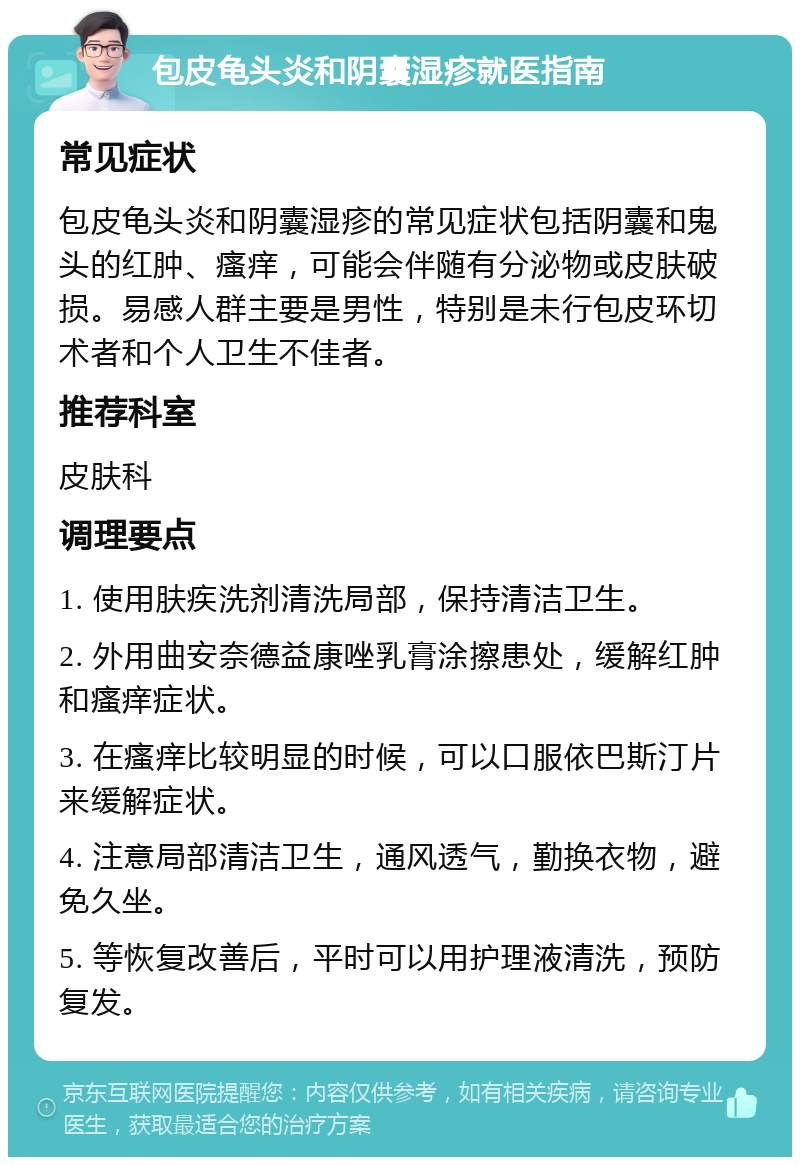 包皮龟头炎和阴囊湿疹就医指南 常见症状 包皮龟头炎和阴囊湿疹的常见症状包括阴囊和鬼头的红肿、瘙痒，可能会伴随有分泌物或皮肤破损。易感人群主要是男性，特别是未行包皮环切术者和个人卫生不佳者。 推荐科室 皮肤科 调理要点 1. 使用肤疾洗剂清洗局部，保持清洁卫生。 2. 外用曲安奈德益康唑乳膏涂擦患处，缓解红肿和瘙痒症状。 3. 在瘙痒比较明显的时候，可以口服依巴斯汀片来缓解症状。 4. 注意局部清洁卫生，通风透气，勤换衣物，避免久坐。 5. 等恢复改善后，平时可以用护理液清洗，预防复发。