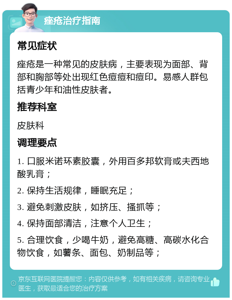 痤疮治疗指南 常见症状 痤疮是一种常见的皮肤病，主要表现为面部、背部和胸部等处出现红色痘痘和痘印。易感人群包括青少年和油性皮肤者。 推荐科室 皮肤科 调理要点 1. 口服米诺环素胶囊，外用百多邦软膏或夫西地酸乳膏； 2. 保持生活规律，睡眠充足； 3. 避免刺激皮肤，如挤压、搔抓等； 4. 保持面部清洁，注意个人卫生； 5. 合理饮食，少喝牛奶，避免高糖、高碳水化合物饮食，如薯条、面包、奶制品等；