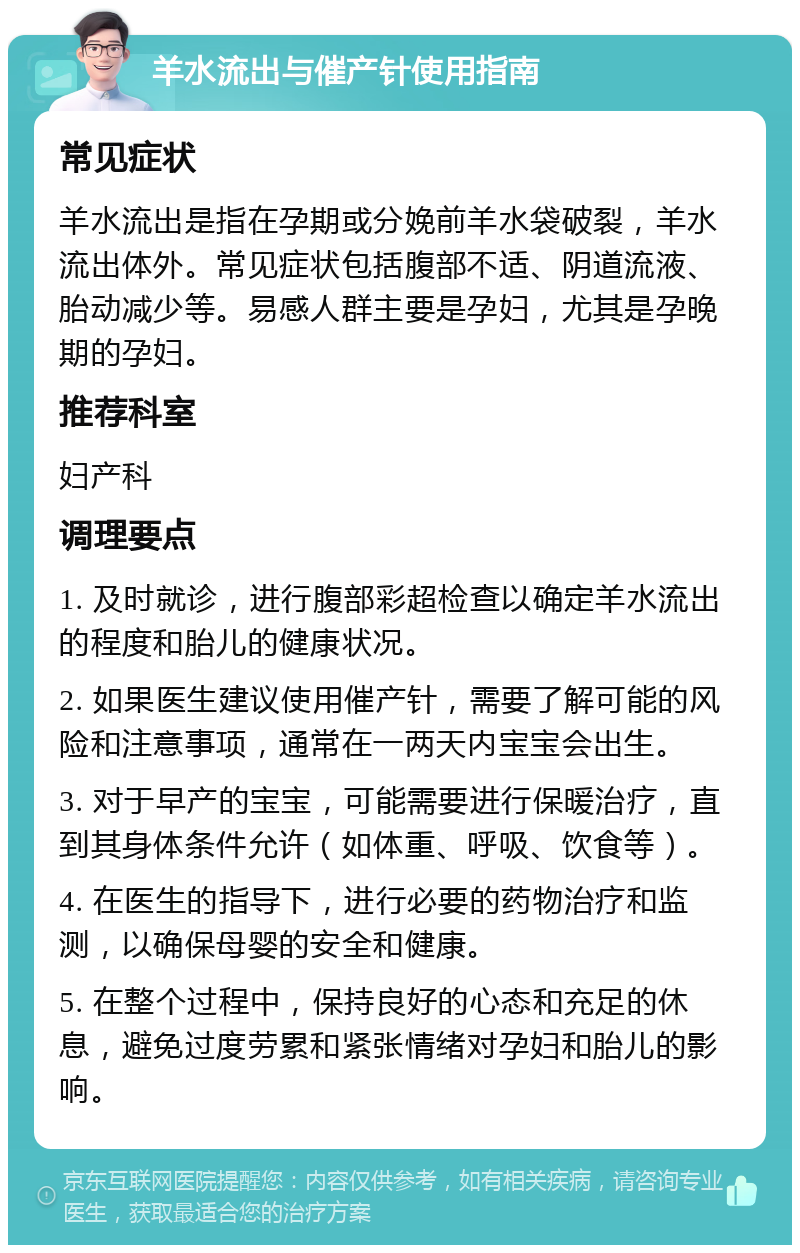 羊水流出与催产针使用指南 常见症状 羊水流出是指在孕期或分娩前羊水袋破裂，羊水流出体外。常见症状包括腹部不适、阴道流液、胎动减少等。易感人群主要是孕妇，尤其是孕晚期的孕妇。 推荐科室 妇产科 调理要点 1. 及时就诊，进行腹部彩超检查以确定羊水流出的程度和胎儿的健康状况。 2. 如果医生建议使用催产针，需要了解可能的风险和注意事项，通常在一两天内宝宝会出生。 3. 对于早产的宝宝，可能需要进行保暖治疗，直到其身体条件允许（如体重、呼吸、饮食等）。 4. 在医生的指导下，进行必要的药物治疗和监测，以确保母婴的安全和健康。 5. 在整个过程中，保持良好的心态和充足的休息，避免过度劳累和紧张情绪对孕妇和胎儿的影响。