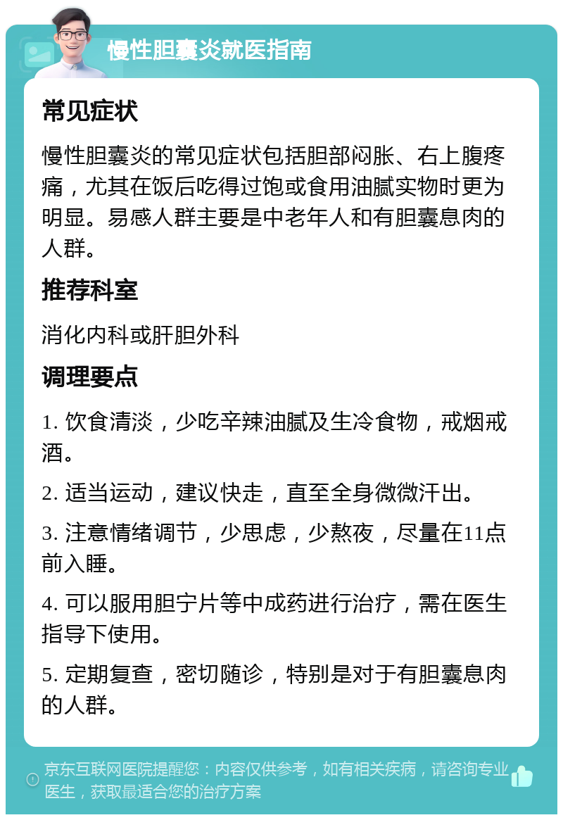 慢性胆囊炎就医指南 常见症状 慢性胆囊炎的常见症状包括胆部闷胀、右上腹疼痛，尤其在饭后吃得过饱或食用油腻实物时更为明显。易感人群主要是中老年人和有胆囊息肉的人群。 推荐科室 消化内科或肝胆外科 调理要点 1. 饮食清淡，少吃辛辣油腻及生冷食物，戒烟戒酒。 2. 适当运动，建议快走，直至全身微微汗出。 3. 注意情绪调节，少思虑，少熬夜，尽量在11点前入睡。 4. 可以服用胆宁片等中成药进行治疗，需在医生指导下使用。 5. 定期复查，密切随诊，特别是对于有胆囊息肉的人群。