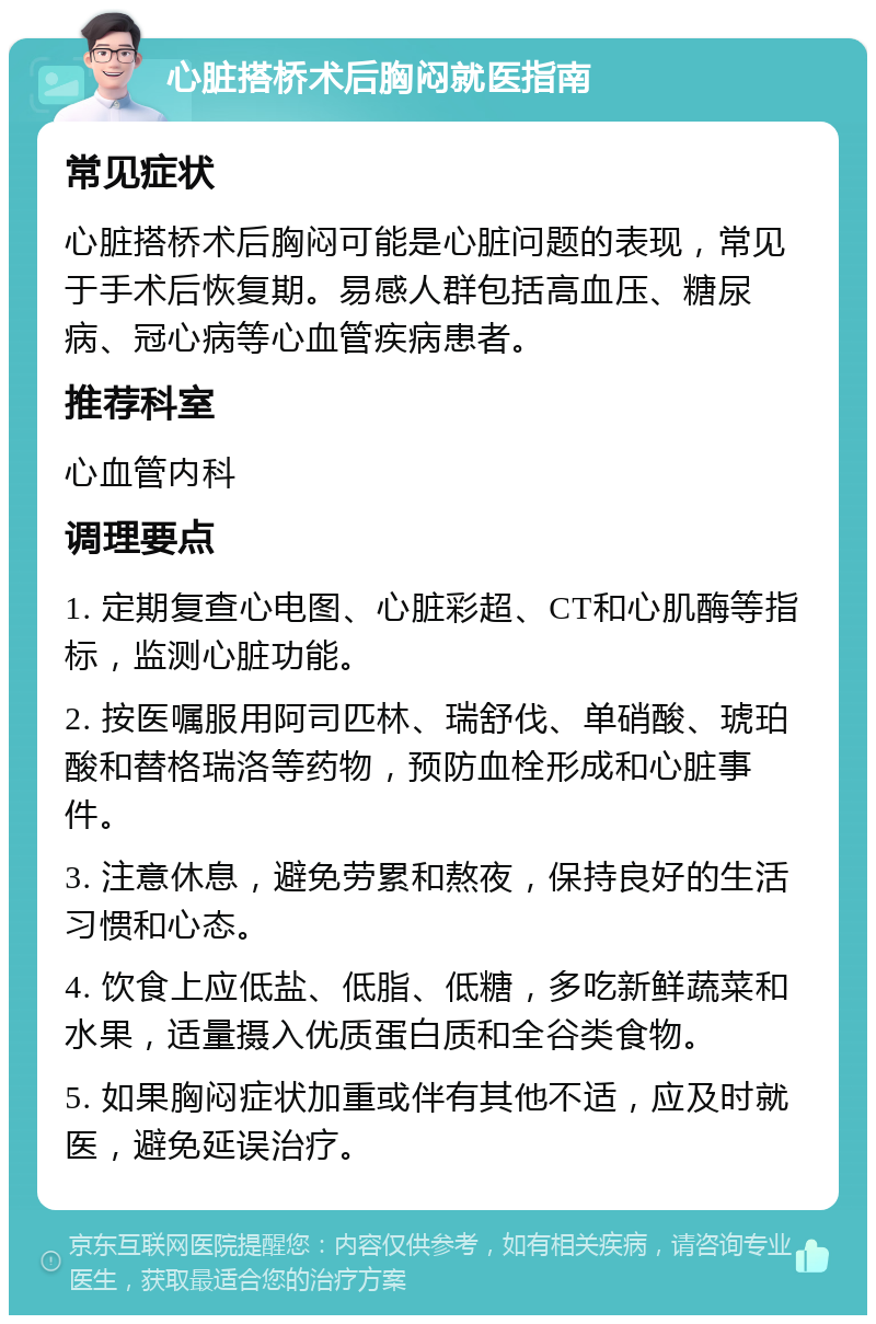 心脏搭桥术后胸闷就医指南 常见症状 心脏搭桥术后胸闷可能是心脏问题的表现，常见于手术后恢复期。易感人群包括高血压、糖尿病、冠心病等心血管疾病患者。 推荐科室 心血管内科 调理要点 1. 定期复查心电图、心脏彩超、CT和心肌酶等指标，监测心脏功能。 2. 按医嘱服用阿司匹林、瑞舒伐、单硝酸、琥珀酸和替格瑞洛等药物，预防血栓形成和心脏事件。 3. 注意休息，避免劳累和熬夜，保持良好的生活习惯和心态。 4. 饮食上应低盐、低脂、低糖，多吃新鲜蔬菜和水果，适量摄入优质蛋白质和全谷类食物。 5. 如果胸闷症状加重或伴有其他不适，应及时就医，避免延误治疗。