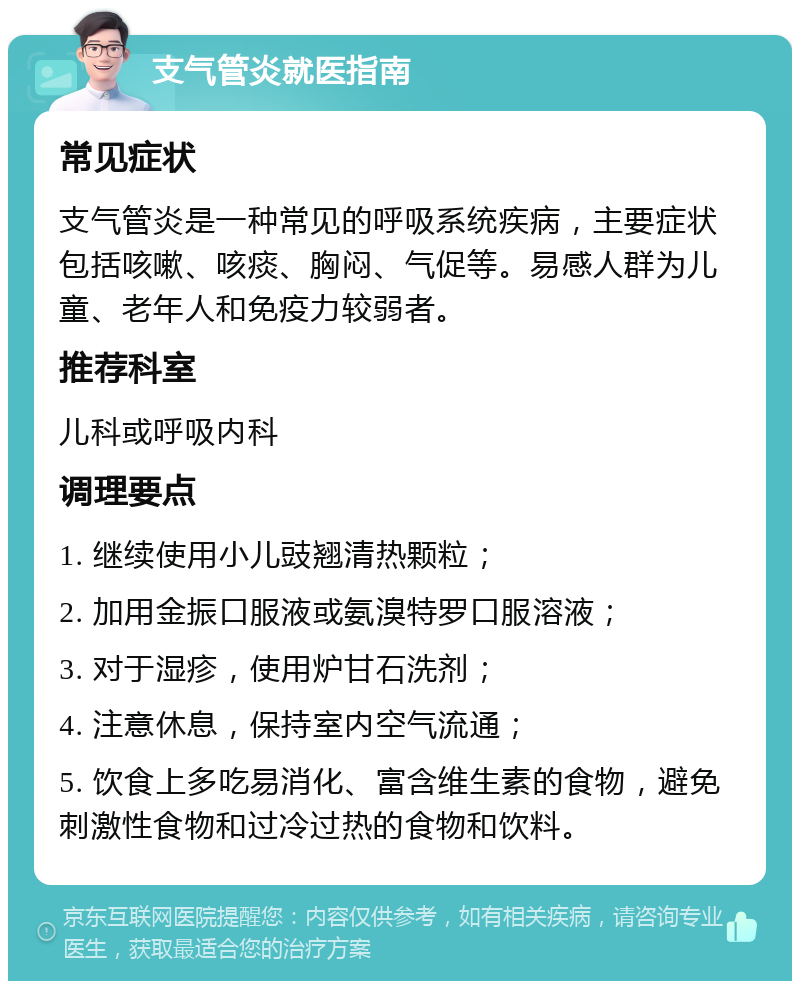 支气管炎就医指南 常见症状 支气管炎是一种常见的呼吸系统疾病，主要症状包括咳嗽、咳痰、胸闷、气促等。易感人群为儿童、老年人和免疫力较弱者。 推荐科室 儿科或呼吸内科 调理要点 1. 继续使用小儿豉翘清热颗粒； 2. 加用金振口服液或氨溴特罗口服溶液； 3. 对于湿疹，使用炉甘石洗剂； 4. 注意休息，保持室内空气流通； 5. 饮食上多吃易消化、富含维生素的食物，避免刺激性食物和过冷过热的食物和饮料。